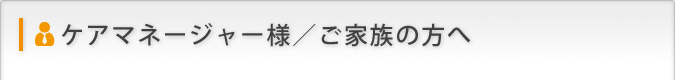 ケアマネジャー様/ご家族の方へ